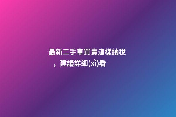 最新二手車買賣這樣納稅，建議詳細(xì)看